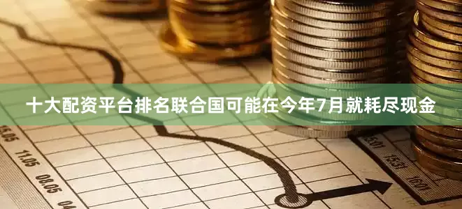 十大配资平台排名联合国可能在今年7月就耗尽现金