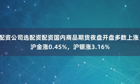 配资公司选配资配资国内商品期货夜盘开盘多数上涨,沪金涨0.45%,沪银涨3.16%