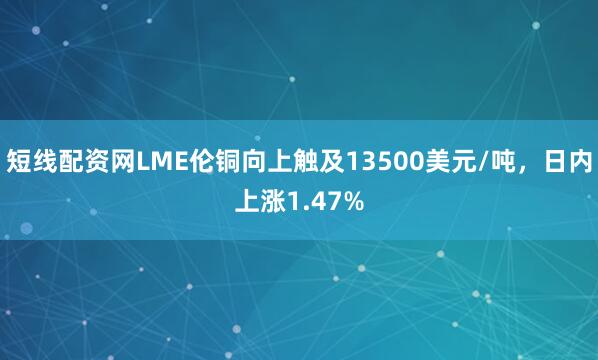 短线配资网LME伦铜向上触及13500美元/吨，日内上涨1.47%