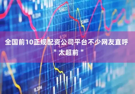 全国前10正规配资公司平台不少网友直呼 ＂太超前＂